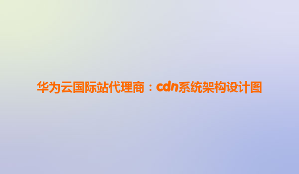 华为云国际站代理商：cdn系统架构设计图
