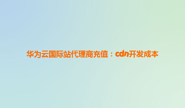 华为云国际站代理商充值：cdn开发成本
