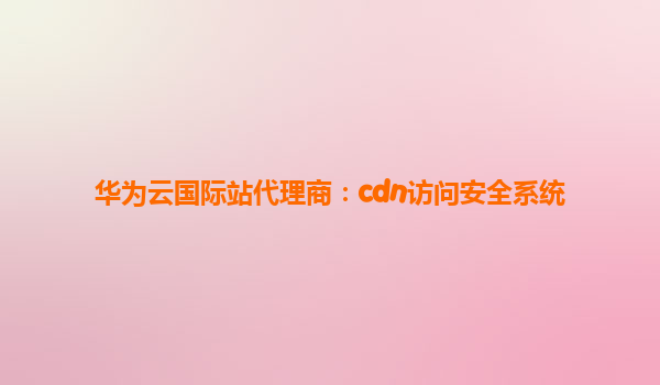 华为云国际站代理商：cdn访问安全系统