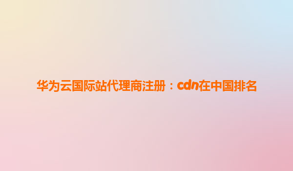 华为云国际站代理商注册：cdn在中国排名