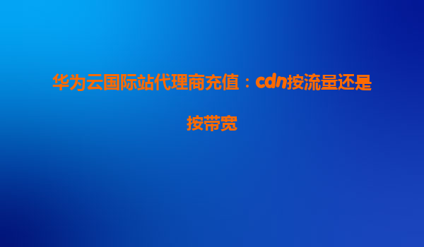 华为云国际站代理商充值：cdn按流量还是按带宽