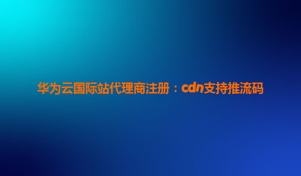 华为云国际站代理商注册：cdn支持推流码