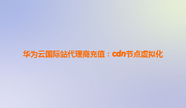 华为云国际站代理商充值：cdn节点虚拟化