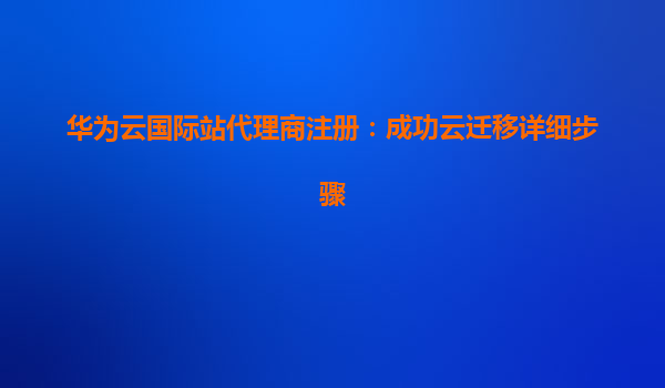 华为云国际站代理商注册：成功云迁移详细步骤