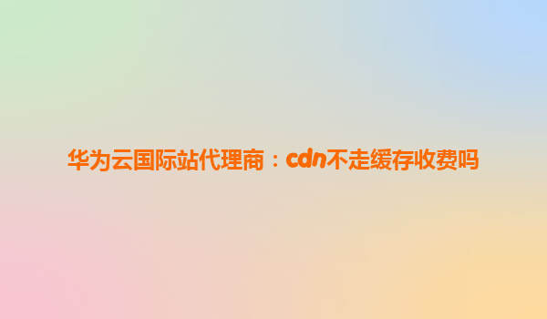 华为云国际站代理商：cdn不走缓存收费吗