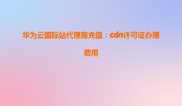 华为云国际站代理商充值：cdn许可证办理费用
