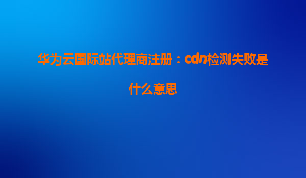 华为云国际站代理商注册：cdn检测失败是什么意思