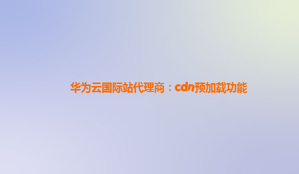 华为云国际站代理商：cdn预加载功能