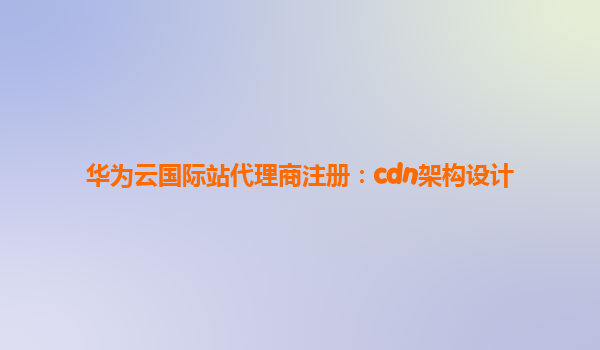 华为云国际站代理商注册：cdn架构设计