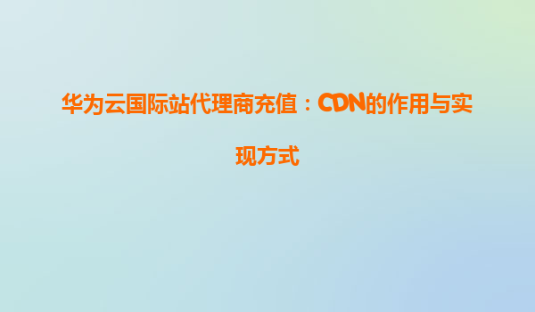 华为云国际站代理商充值：CDN的作用与实现方式