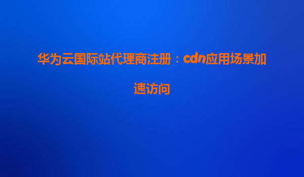 华为云国际站代理商注册：cdn应用场景加速访问