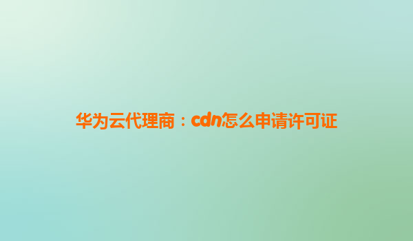 华为云代理商：cdn怎么申请许可证
