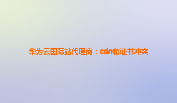 华为云国际站代理商：cdn和证书冲突