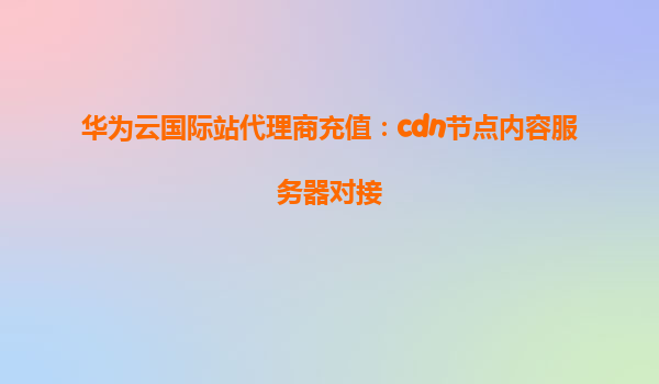 华为云国际站代理商充值：cdn节点内容服务器对接