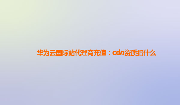 华为云国际站代理商充值：cdn资质指什么