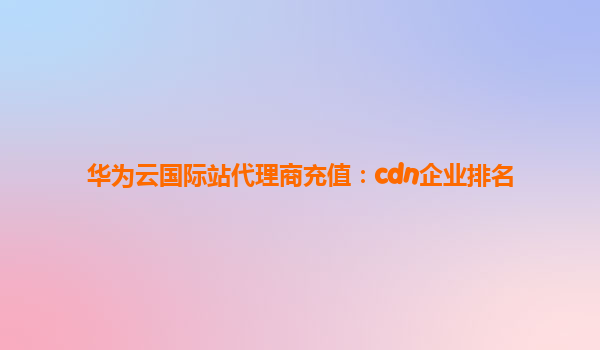 华为云国际站代理商充值：cdn企业排名