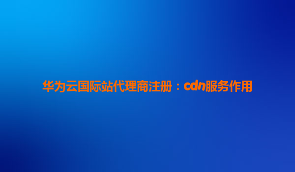 华为云国际站代理商注册：cdn服务作用