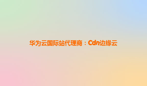 华为云国际站代理商：Cdn边缘云