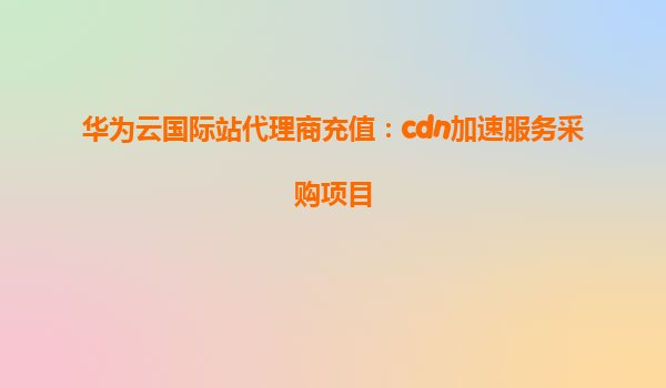 华为云国际站代理商充值：cdn加速服务采购项目