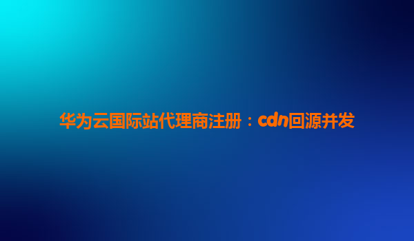 华为云国际站代理商注册：cdn回源并发