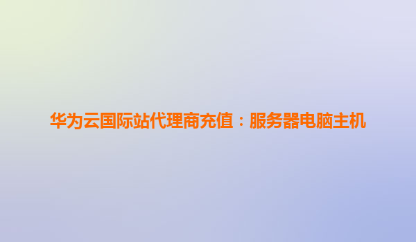华为云国际站代理商充值：服务器电脑主机
