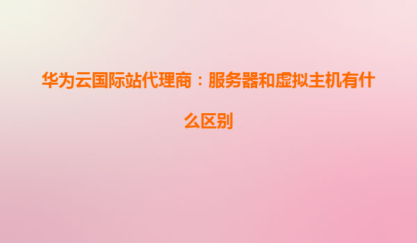 华为云国际站代理商：服务器和虚拟主机有什么区别