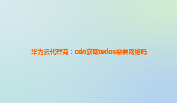 华为云代理商：cdn获取axios需要网络吗