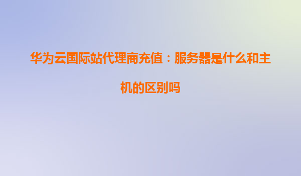 华为云国际站代理商充值：服务器是什么和主机的区别吗
