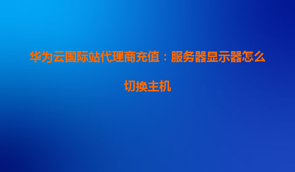 华为云国际站代理商充值：服务器显示器怎么切换主机