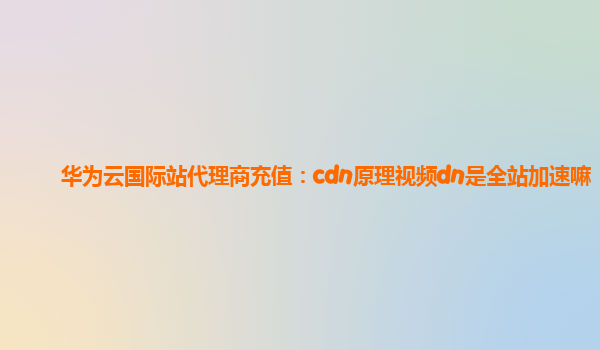 华为云国际站代理商充值：cdn原理视频dn是全站加速嘛