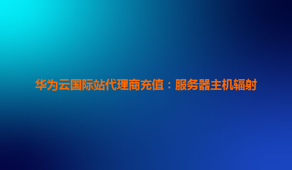 华为云国际站代理商充值：服务器主机辐射