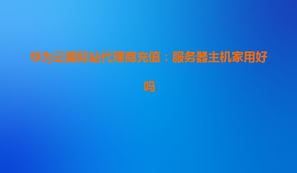 华为云国际站代理商充值：服务器主机家用好吗