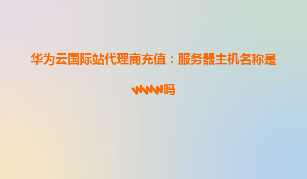 华为云国际站代理商充值：服务器主机名称是www吗