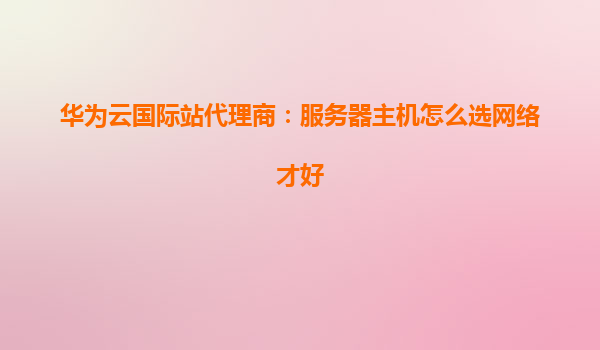 华为云国际站代理商：服务器主机怎么选网络才好