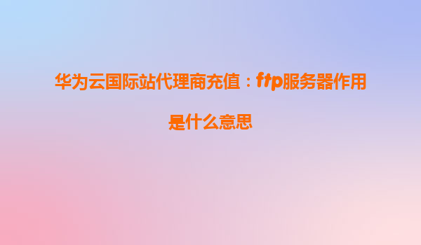 华为云国际站代理商充值：ftp服务器作用是什么意思