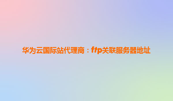 华为云国际站代理商：ftp关联服务器地址