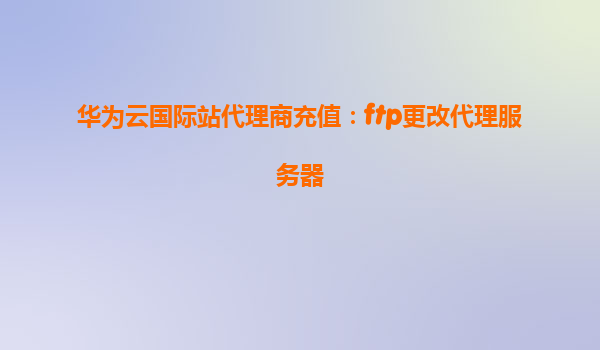 华为云国际站代理商充值：ftp更改代理服务器