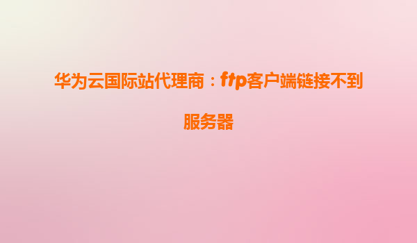 华为云国际站代理商：ftp客户端链接不到服务器
