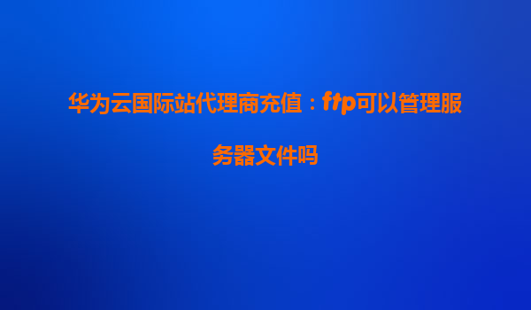 华为云国际站代理商充值：ftp可以管理服务器文件吗