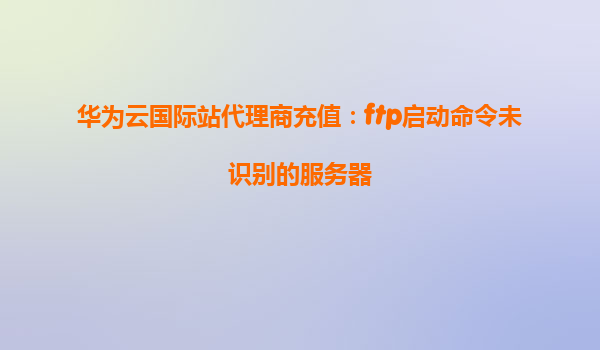 华为云国际站代理商充值：ftp启动命令未识别的服务器