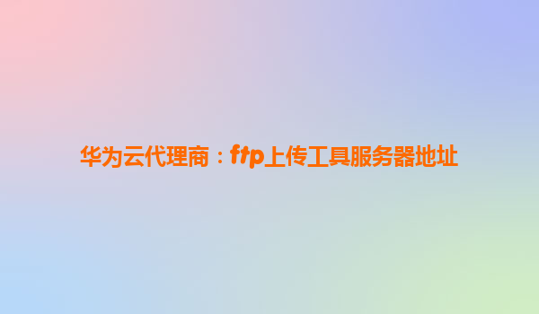华为云代理商：ftp上传工具服务器地址