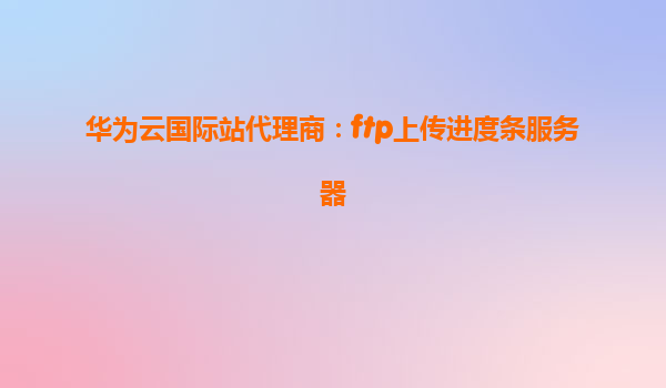 华为云国际站代理商：ftp上传进度条服务器
