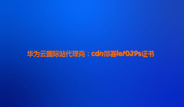 华为云国际站代理商：cdn部署let039s证书