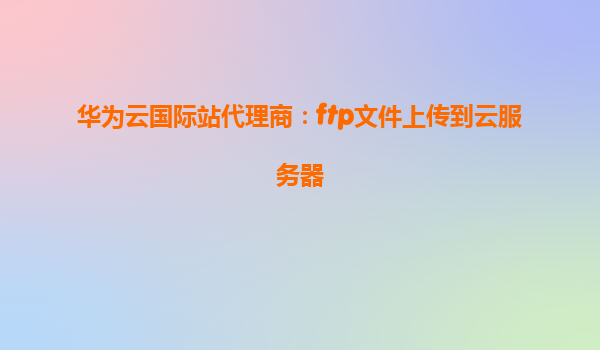 华为云国际站代理商：ftp文件上传到云服务器