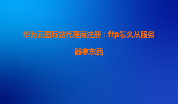 华为云国际站代理商注册：ftp怎么从服务器拿东西