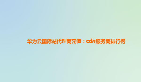 华为云国际站代理商充值：cdn服务商排行榜