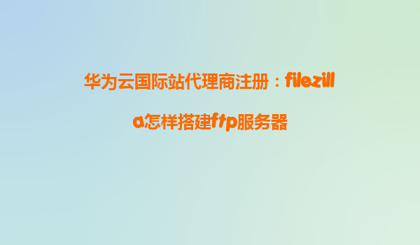 华为云国际站代理商注册：filezilla怎样搭建ftp服务器