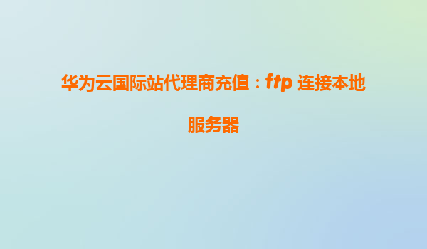 华为云国际站代理商充值：ftp 连接本地服务器