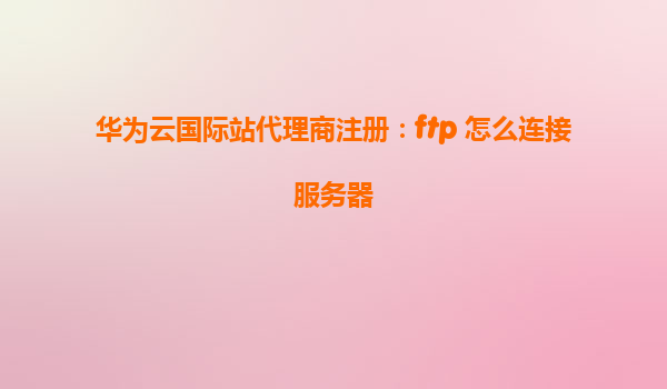 华为云国际站代理商注册：ftp 怎么连接服务器
