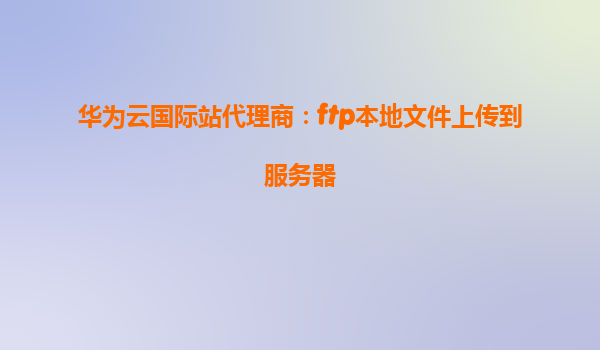 华为云国际站代理商：ftp本地文件上传到服务器